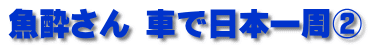 魚酔さん 車で日本一周②