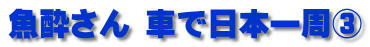 魚酔さん 車で日本一周③