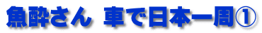 魚酔さん 車で日本一周①