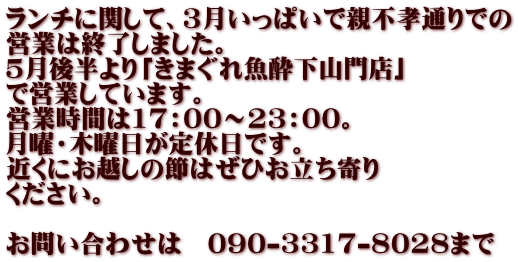 ランチに関して、３月いっぱいで親不孝通りでの 営業は終了しました。 ５月後半より「きまぐれ魚酔下山門店」 で営業しています。 営業時間は17：00～23：00。 月曜・木曜日が定休日です。 近くにお越しの節はぜひお立ち寄り ください。  お問い合わせは　090-3317-8028まで